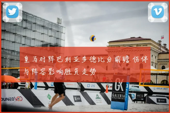 皇马对阵巴利亚多德比分前瞻 伤停与阵容影响胜负走势