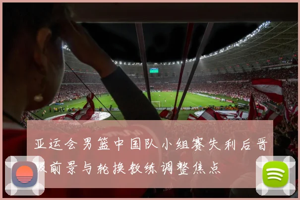 亚运会男篮中国队小组赛失利后晋级前景与轮换教练调整焦点