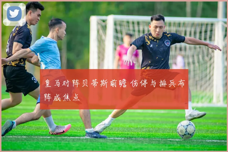 皇马对阵贝蒂斯前瞻 伤停与排兵布阵成焦点