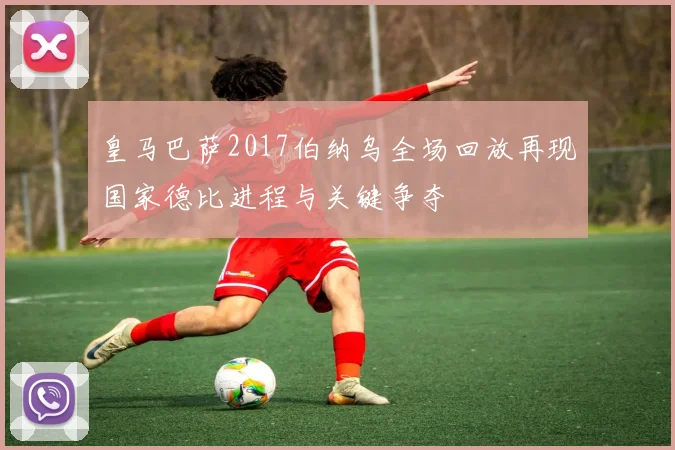 皇马巴萨2017伯纳乌全场回放再现国家德比进程与关键争夺