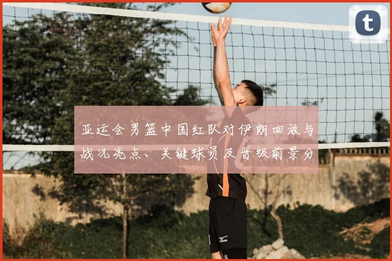 亚运会男篮中国红队对伊朗回放与战况亮点、关键球员及晋级前景分析