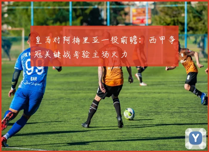 皇马对阿梅里亚一役前瞻：西甲争冠关键战考验主场火力