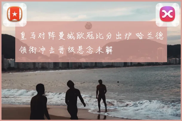 皇马对阵曼城欧冠比分出炉 哈兰德领衔冲击晋级悬念未解