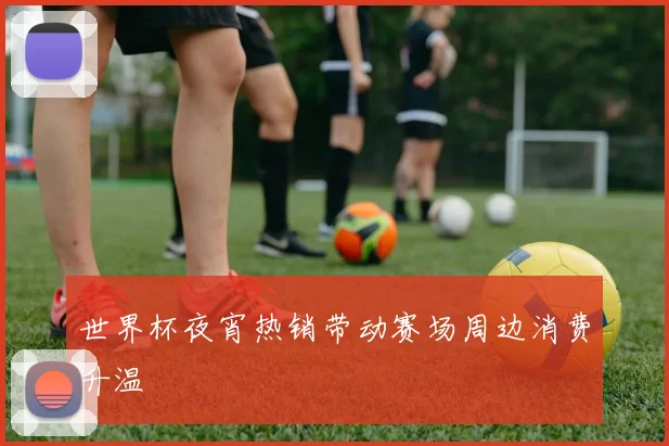 世界杯夜宵热销带动赛场周边消费升温