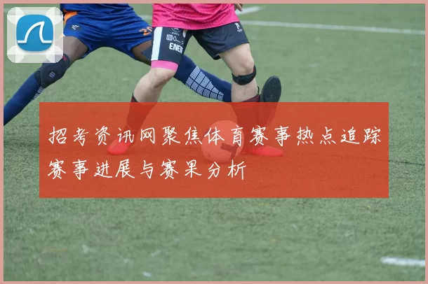 招考资讯网聚焦体育赛事热点追踪赛事进展与赛果分析