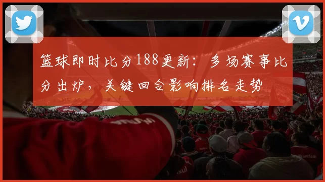篮球即时比分188更新：多场赛事比分出炉，关键回合影响排名走势