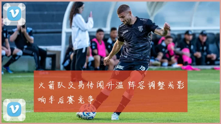 火箭队交易传闻升温 阵容调整或影响季后赛竞争