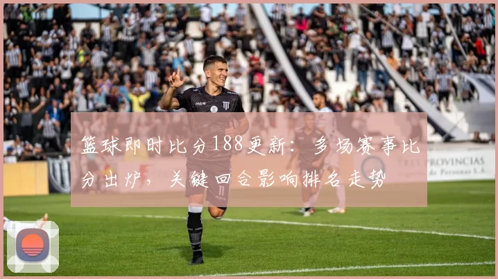 篮球即时比分188更新：多场赛事比分出炉，关键回合影响排名走势