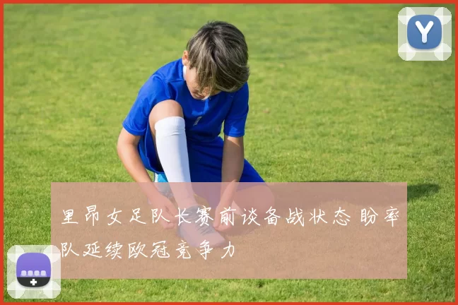 里昂女足队长赛前谈备战状态 盼率队延续欧冠竞争力