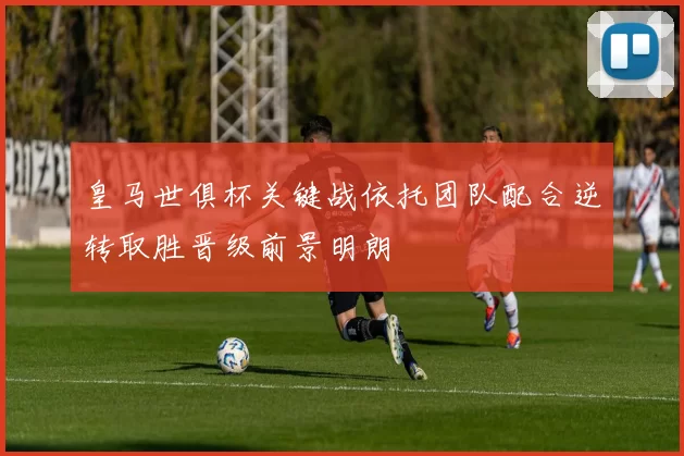 皇马世俱杯关键战依托团队配合逆转取胜晋级前景明朗