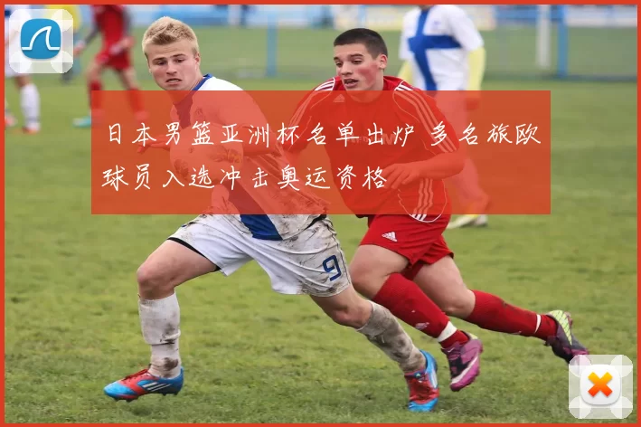 日本男篮亚洲杯名单出炉 多名旅欧球员入选冲击奥运资格