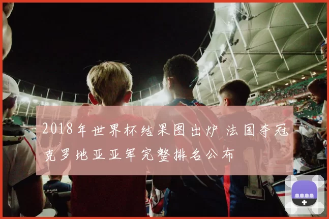 2018年世界杯结果图出炉 法国夺冠克罗地亚亚军完整排名公布