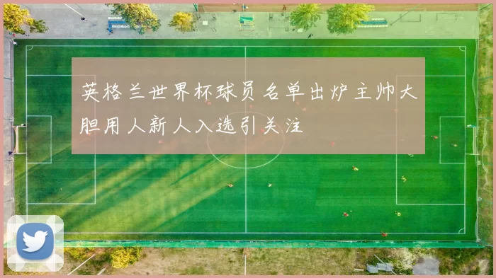 英格兰世界杯球员名单出炉主帅大胆用人新人入选引关注