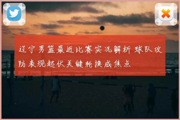 辽宁男篮最近比赛实况解析 球队攻防表现起伏关键轮换成焦点
