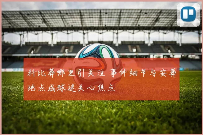 科比葬哪里引关注 事件细节与安葬地点成球迷关心焦点
