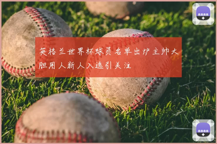 英格兰世界杯球员名单出炉主帅大胆用人新人入选引关注