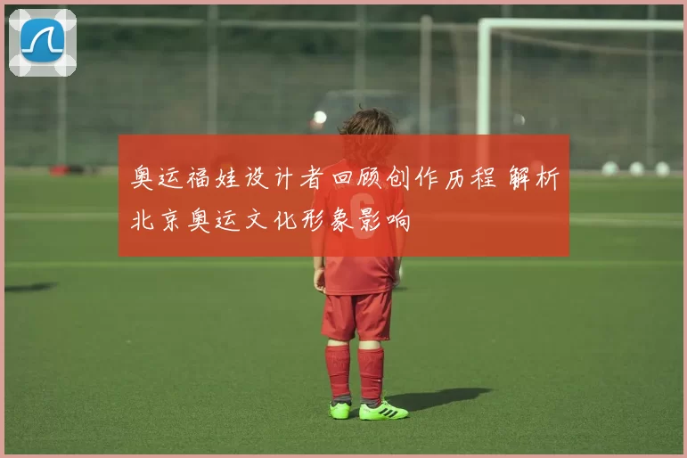 奥运福娃设计者回顾创作历程 解析北京奥运文化形象影响