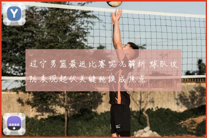 辽宁男篮最近比赛实况解析 球队攻防表现起伏关键轮换成焦点