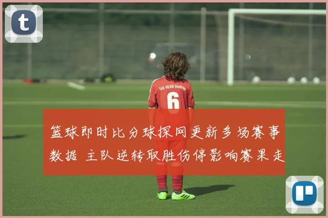 篮球即时比分球探网更新多场赛事数据 主队逆转取胜伤停影响赛果走势