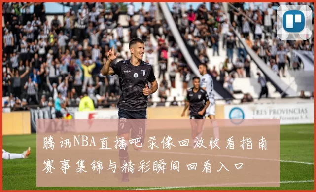 腾讯NBA直播吧录像回放收看指南 赛事集锦与精彩瞬间回看入口