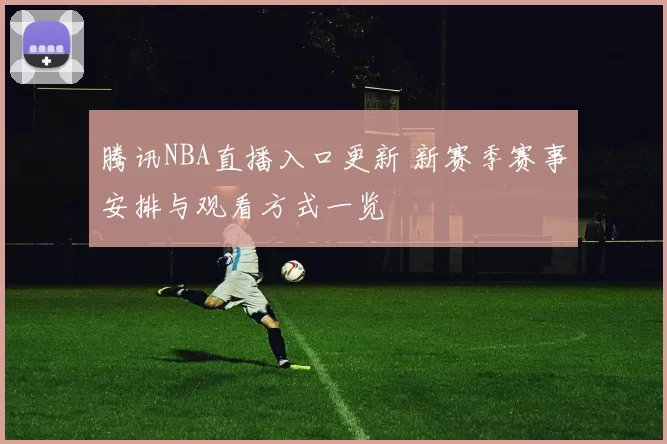 腾讯NBA直播入口更新 新赛季赛事安排与观看方式一览