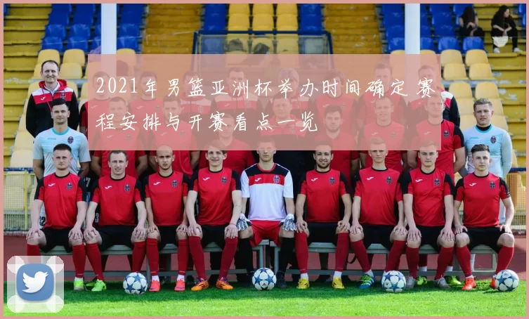 2021年男篮亚洲杯举办时间确定 赛程安排与开赛看点一览