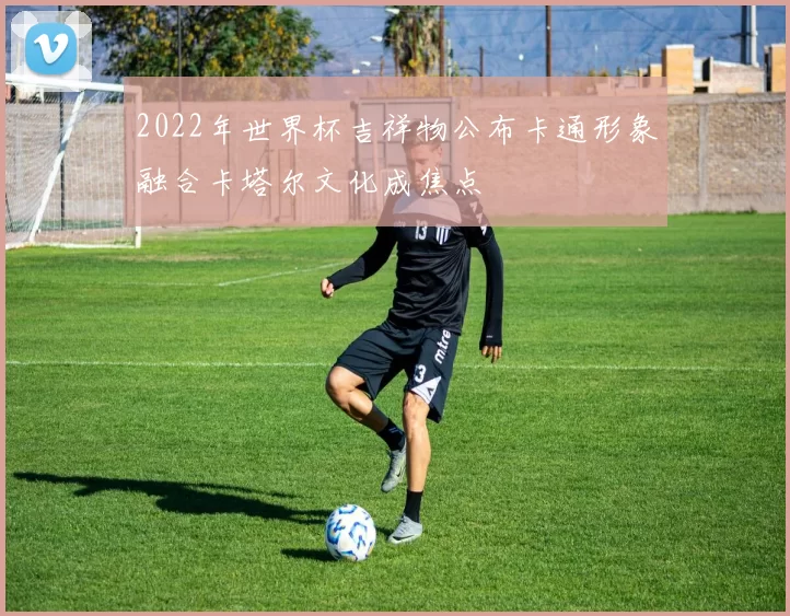 2022年世界杯吉祥物公布卡通形象融合卡塔尔文化成焦点