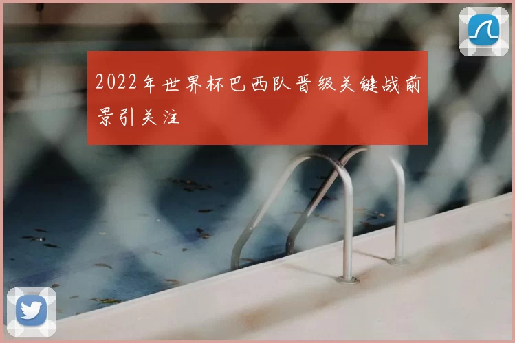 2022年世界杯巴西队晋级关键战前景引关注