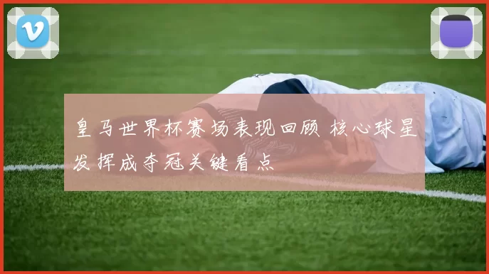 皇马世界杯赛场表现回顾 核心球星发挥成夺冠关键看点