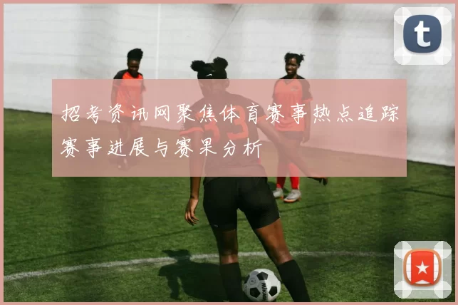 招考资讯网聚焦体育赛事热点追踪赛事进展与赛果分析