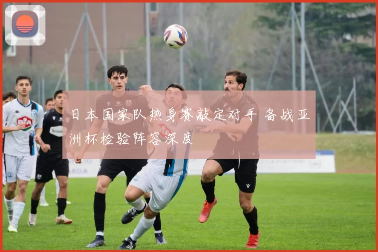 日本国家队热身赛敲定对手 备战亚洲杯检验阵容深度