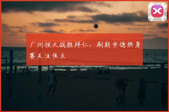广州恒大战胜拜仁,刷新中德热身赛关注焦点