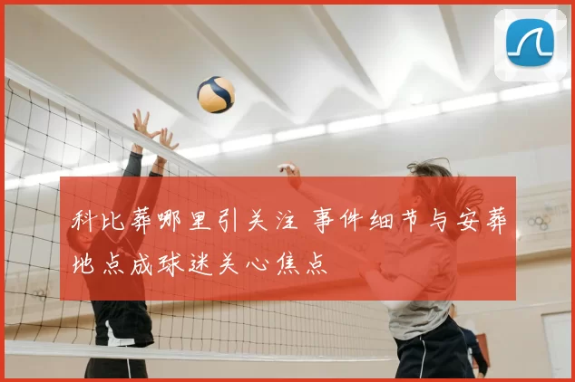 科比葬哪里引关注 事件细节与安葬地点成球迷关心焦点