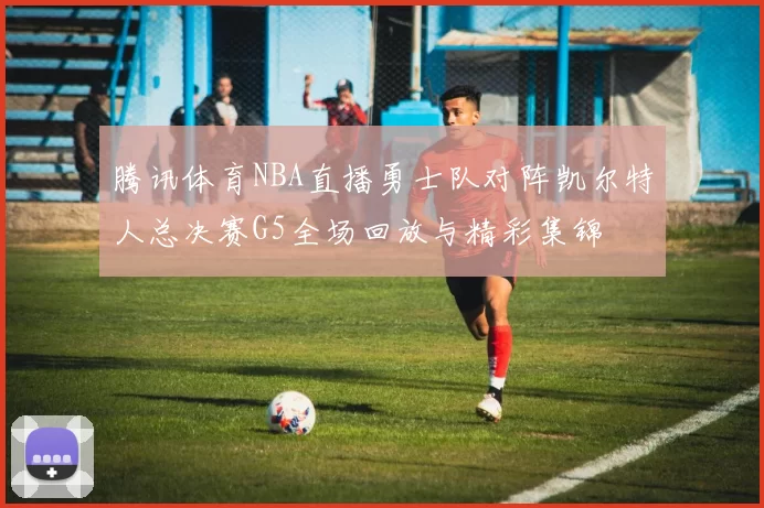 腾讯体育NBA直播勇士队对阵凯尔特人总决赛G5全场回放与精彩集锦